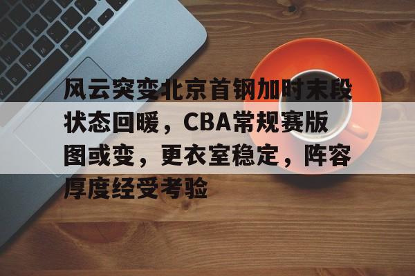 包含风云突变北京首钢加时末段状态回暖，CBA常规赛版图或变，更衣室稳定，阵容厚度经受考验的词条-爱游戏体育入口